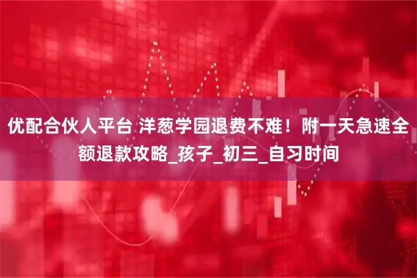 优配合伙人平台 洋葱学园退费不难！附一天急速全额退款攻略_孩子_初三_自习时间