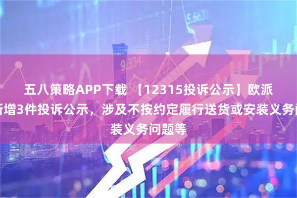 五八策略APP下载 【12315投诉公示】欧派家居新增3件投诉公示,涉及不按约定履行送货或安装义务问题等
