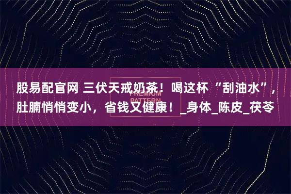 股易配官网 三伏天戒奶茶！喝这杯 “刮油水”，肚腩悄悄变小，省钱又健康！_身体_陈皮_茯苓