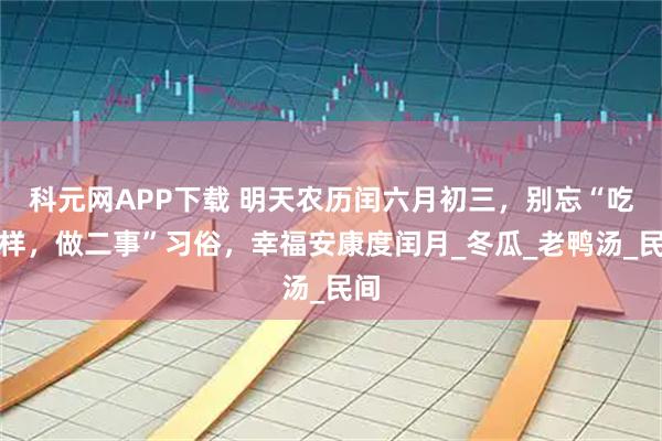 科元网APP下载 明天农历闰六月初三，别忘“吃二样，做二事”习俗，幸福安康度闰月_冬瓜_老鸭汤_民间