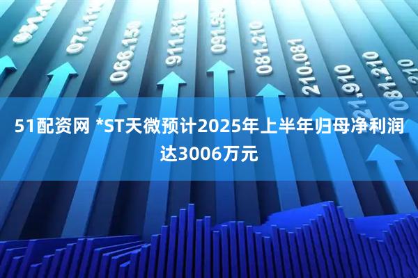 51配资网 *ST天微预计2025年上半年归母净利润达3006万元
