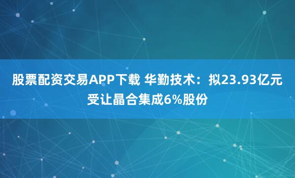 股票配资交易APP下载 华勤技术：拟23.93亿元受让晶合集成6%股份