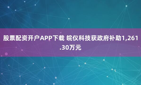 股票配资开户APP下载 皖仪科技获政府补助1,261.30万元