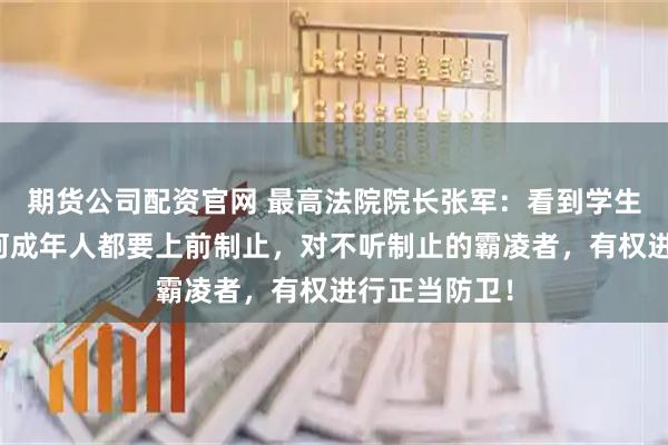 期货公司配资官网 最高法院院长张军：看到学生被欺凌，任何成年人都要上前制止，对不听制止的霸凌者，有权进行正当防卫！