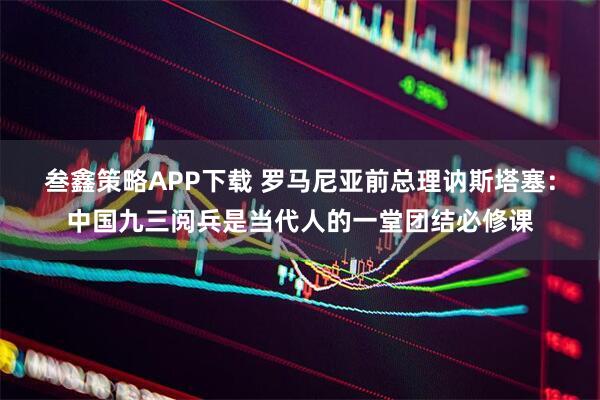 叁鑫策略APP下载 罗马尼亚前总理讷斯塔塞：中国九三阅兵是当代人的一堂团结必修课