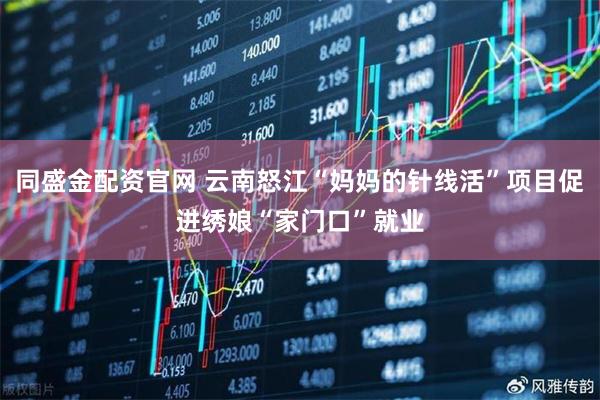 同盛金配资官网 云南怒江“妈妈的针线活”项目促进绣娘“家门口”就业