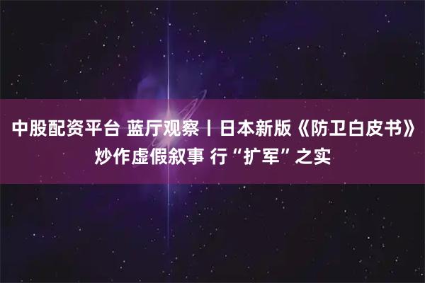 中股配资平台 蓝厅观察丨日本新版《防卫白皮书》炒作虚假叙事 行“扩军”之实