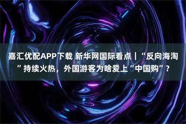 嘉汇优配APP下载 新华网国际看点｜“反向海淘”持续火热，外国游客为啥爱上“中国购”？