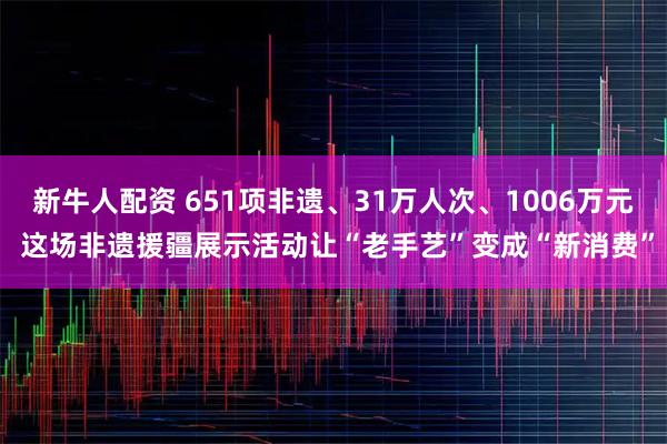 新牛人配资 651项非遗、31万人次、1006万元 这场非遗援疆展示活动让“老手艺”变成“新消费”